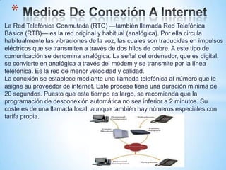 *
La Red Telefónica Conmutada (RTC) —también llamada Red Telefónica
Básica (RTB)— es la red original y habitual (analógica). Por ella circula
habitualmente las vibraciones de la voz, las cuales son traducidas en impulsos
eléctricos que se transmiten a través de dos hilos de cobre. A este tipo de
comunicación se denomina analógica. La señal del ordenador, que es digital,
se convierte en analógica a través del módem y se transmite por la línea
telefónica. Es la red de menor velocidad y calidad.
La conexión se establece mediante una llamada telefónica al número que le
asigne su proveedor de internet. Este proceso tiene una duración mínima de
20 segundos. Puesto que este tiempo es largo, se recomienda que la
programación de desconexión automática no sea inferior a 2 minutos. Su
coste es de una llamada local, aunque también hay números especiales con
tarifa propia.
 