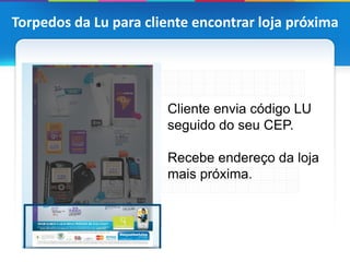 Torpedos da Lu para cliente encontrar loja próxima




                       Cliente envia código LU
                       seguido do seu CEP.

                       Recebe endereço da loja
                       mais próxima.
 