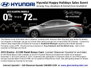 Hyundai Happy Holidays Sales Event
Serving Troy, Dearborn & Detroit from Southfield

The Elantra is one of the best cars in America, combined with America’s Best Warranty (ask dealer for details).
Car shoppers in Michigan can get out of their older vehicle and get into a brand NEW 2013 Elantra. Contact the
internet sales department at Glassman Hyundai in Southfield Michigan regarding New Model Specials –
Purchase, Lease, APR. Proudly serving customers in Troy, Dearborn and the Detroit area. Call us from
anywhere in Michigan and Save!

2013 Elantra - $1,500 Retail Bonus Cash (contact Glassman Hyundai for end date)
$1,500 Retail Bonus Cash available on all 2013 Hyundai Elantra purchased from dealer stock between
December 3, 2013 and January 6, 2014. Customers who participate in a Special Lease or Low APR program
through Hyundai Motor Finance (HMF) do not qualify for Retail Bonus Cash. See participating dealer for details.
Contact Glassman Hyundai for end date.

Internet Specials! – Call Glassman Hyundai 248-809-5199 or www.glassmanhyundai.com

 