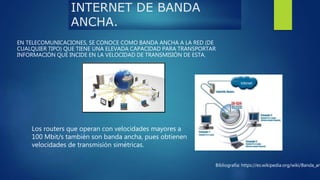 INTERNET DE BANDA
ANCHA.
EN TELECOMUNICACIONES, SE CONOCE COMO BANDA ANCHA A LA RED (DE
CUALQUIER TIPO) QUE TIENE UNA ELEVADA CAPACIDAD PARA TRANSPORTAR
INFORMACIÓN QUE INCIDE EN LA VELOCIDAD DE TRANSMISIÓN DE ESTA.
Los routers que operan con velocidades mayores a
100 Mbit/s también son banda ancha, pues obtienen
velocidades de transmisión simétricas.
Bibliografía: https://es.wikipedia.org/wiki/Banda_an
 
