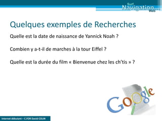 Internet débutant – C.FOR David COLIN
Surf
Web
Quelques exemples de Recherches
Quelle est la date de naissance de Yannick Noah ?
Combien y a-t-il de marches à la tour Eiffel ?
Quelle est la durée du film « Bienvenue chez les ch’tis » ?
 