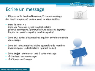 Internet débutant – C.FOR David COLIN
Ecrire un message
• Cliquez sur le bouton Nouveau /Ecrire un message
Son contenu apparaît dans le volet de visualisation.
• Dans la zone A :
indiquer l’adresse e-mail du destinataire
(si vous devez faire figurer plusieurs adresses, séparez-
les par des points-virgules, ou des virgules)
• Zone CC : autres destinataires à qui on envoie une copie
du message
• Zone Cci : destinataires à faire apparaître de manière
invisible (pour le destinataire figurant en A :)
• Zone Objet : donner un titre à votre message
•  Saisissez votre message
•  Cliquer sur Envoyer
e-mail
courriel
 