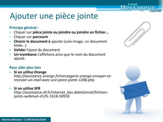 Internet débutant – C.FOR David COLIN
Ajouter une pièce jointe
Principe général :
• Cliquer sur pièce jointe ou joindre ou joindre un fichier…
• Cliquer sur parcourir
• Choisir le document à ajouter (une image, un document
texte…)
• Valider l’ajout du document
• Un trombone s’affichera ainsi que le nom du document
ajouté.
Pour aller plus loin
• Si on utilise Orange
http://assistance.orange.fr/messagerie-orange-envoyer-et-
recevoir-un-mail-avec-une-piece-jointe-1206.php
• Si on utilise SFR
http://assistance.sfr.fr/internet_bas-debit/email/fichiers-
joints-webmail-sfr/fc-1618-50910
e-mail
courriel
 