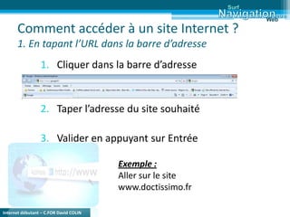 Internet débutant – C.FOR David COLIN
Comment accéder à un site Internet ?
1. En tapant l’URL dans la barre d’adresse
1. Cliquer dans la barre d’adresse
2. Taper l’adresse du site souhaité
3. Valider en appuyant sur Entrée
Exemple :
Aller sur le site
www.doctissimo.fr
Surf
Web
 