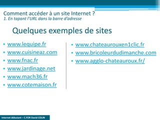 Internet débutant – C.FOR David COLIN
Quelques exemples de sites
• www.lequipe.fr
• www.cuisineaz.com
• www.fnac.fr
• www.jardinage.net
• www.mach36.fr
• www.cotemaison.fr
Comment accéder à un site Internet ?
1. En tapant l’URL dans la barre d’adresse
• www.chateaurouxen1clic.fr
• www.bricoleurdudimanche.com
• www.agglo-chateauroux.fr/
 