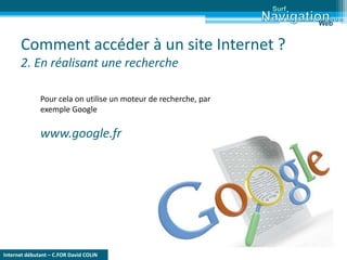 Internet débutant – C.FOR David COLIN
Comment accéder à un site Internet ?
2. En réalisant une recherche
Surf
Web
Pour cela on utilise un moteur de recherche, par
exemple Google
www.google.fr
 