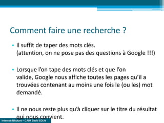 Internet débutant – C.FOR David COLIN
Comment faire une recherche ?
• Il suffit de taper des mots clés.
(attention, on ne pose pas des questions à Google !!!)
• Lorsque l’on tape des mots clés et que l’on
valide, Google nous affiche toutes les pages qu’il a
trouvées contenant au moins une fois le (ou les) mot
demandé.
• Il ne nous reste plus qu’à cliquer sur le titre du résultat
qui nous convient.
 