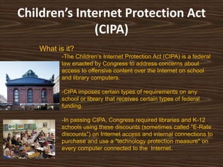 Children’s Internet Protection Act
              (CIPA)
   What is it?
          -The Children‟s Internet Protection Act (CIPA) is a federal
          law enacted by Congress to address concerns about
          access to offensive content over the Internet on school
          and library computers.

          -CIPA imposes certain types of requirements on any
          school or library that receives certain types of federal
          funding.

          -In passing CIPA, Congress required libraries and K-12
          schools using these discounts (sometimes called "E-Rate
          discounts") on Internet access and internal connections to
          purchase and use a "technology protection measure" on
          every computer connected to the Internet.
 