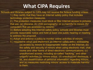 What CIPA Requires
Schools and libraries subject to CIPA may not receive the federal funding unless:
        1.) they certify that they have an Internet safety policy that includes
        technology protection measures.
        2.) The protection measures must block or filter Internet access to pictures
        that are: (a) obscene; (b) child pornography; or (c) harmful to minors (for
        computers that are accessed by minors).
        3.) Before adopting this Internet safety policy, schools and libraries must
        provide reasonable notice and hold at least one public hearing or meeting
        to address the proposal.
        4.) Adopt and enforce a policy to monitor online activities of minors.
        5.) required to adopt and implement an Internet safety policy addressing:
                 (a) access by minors to inappropriate matter on the Internet; (b)
                 the safety and security of minors when using electronic mail, chat
                 rooms and other forms of direct electronic communications; (c)
                 unauthorized access, including so-called “hacking,” and other
                 unlawful activities by minors online; (d) unauthorized disclosure, u
                 se, and dissemination of personal information regarding minors;
                 and (e) measures restricting minors‟ access to materials harmful
                 to them.
 