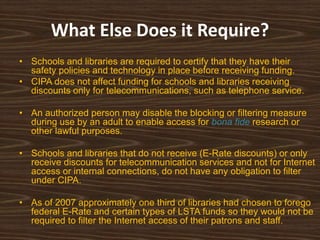 What Else Does it Require?
• Schools and libraries are required to certify that they have their
  safety policies and technology in place before receiving funding.
• CIPA does not affect funding for schools and libraries receiving
  discounts only for telecommunications, such as telephone service.

• An authorized person may disable the blocking or filtering measure
  during use by an adult to enable access for bona fide research or
  other lawful purposes.

• Schools and libraries that do not receive (E-Rate discounts) or only
  receive discounts for telecommunication services and not for Internet
  access or internal connections, do not have any obligation to filter
  under CIPA.

• As of 2007 approximately one third of libraries had chosen to forego
  federal E-Rate and certain types of LSTA funds so they would not be
  required to filter the Internet access of their patrons and staff.
 