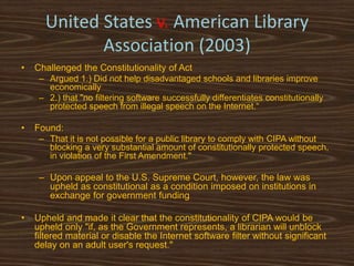 United States v. American Library
             Association (2003)
•   Challenged the Constitutionality of Act
     – Argued 1.) Did not help disadvantaged schools and libraries improve
       economically
     – 2.) that "no filtering software successfully differentiates constitutionally
       protected speech from illegal speech on the Internet.“

•   Found:
     – That it is not possible for a public library to comply with CIPA without
        blocking a very substantial amount of constitutionally protected speech,
        in violation of the First Amendment."

     – Upon appeal to the U.S. Supreme Court, however, the law was
       upheld as constitutional as a condition imposed on institutions in
       exchange for government funding

•   Upheld and made it clear that the constitutionality of CIPA would be
    upheld only "if, as the Government represents, a librarian will unblock
    filtered material or disable the Internet software filter without significant
    delay on an adult user's request."
 