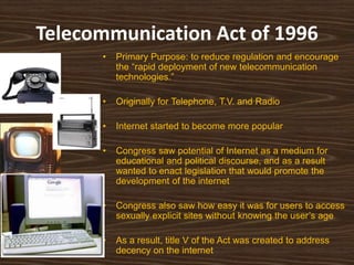 Telecommunication Act of 1996
      •   Primary Purpose: to reduce regulation and encourage
          the “rapid deployment of new telecommunication
          technologies.”

      •   Originally for Telephone, T.V. and Radio

      •   Internet started to become more popular

      •   Congress saw potential of Internet as a medium for
          educational and political discourse, and as a result
          wanted to enact legislation that would promote the
          development of the internet

      •   Congress also saw how easy it was for users to access
          sexually explicit sites without knowing the user‟s age

      •   As a result, title V of the Act was created to address
          decency on the internet
 