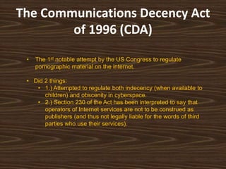 The Communications Decency Act
        of 1996 (CDA)

 •   The 1st notable attempt by the US Congress to regulate
     pornographic material on the internet.

 • Did 2 things:
    • 1.) Attempted to regulate both indecency (when available to
       children) and obscenity in cyberspace.
    • 2.) Section 230 of the Act has been interpreted to say that
       operators of Internet services are not to be construed as
       publishers (and thus not legally liable for the words of third
       parties who use their services).
 