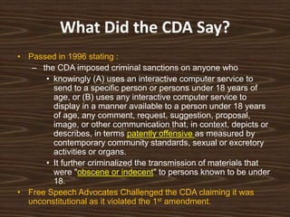 What Did the CDA Say?
• Passed in 1996 stating :
   – the CDA imposed criminal sanctions on anyone who
      • knowingly (A) uses an interactive computer service to
        send to a specific person or persons under 18 years of
        age, or (B) uses any interactive computer service to
        display in a manner available to a person under 18 years
        of age, any comment, request, suggestion, proposal,
        image, or other communication that, in context, depicts or
        describes, in terms patently offensive as measured by
        contemporary community standards, sexual or excretory
        activities or organs.
      • It further criminalized the transmission of materials that
        were "obscene or indecent" to persons known to be under
        18.
• Free Speech Advocates Challenged the CDA claiming it was
  unconstitutional as it violated the 1st amendment.
 