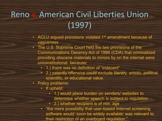 Reno v. American Civil Liberties Union
               (1997)
      • ACLU argued provisions violated 1st amendment because of
        vagueness
      • The U.S. Supreme Court held the two provisions of the
        Communications Decency Act of 1996 (CDA) that criminalized
        providing obscene materials to minors by on the internet were
        unconstitutional because:
         • 1.) there was no definition of “indecent”
         • 2.) patently offensive could exclude literary, artistic, political,
            scientific, or educational value.
      • Policy problems:
         • If upheld:
              • 1.) would place burden on senders/ websites to
                 determine whether speech is subject to regulation
              • 2.) whether recipient is of min. age
         • “the mere possibility that user-based Internet screening
            software would „soon be widely available‟ was relevant to
            their restriction of an overboard regulation.”
 