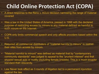 Child Online Protection Act (COPA)
• A direct response to the Reno v. ACLU decision narrowing the range of material
  covered

• Was a law in the United States of America, passed in 1998 with the declared
  purpose of restricting access by minors to any material defined as harmful to
  such minors on the Internet.

• COPA only limits commercial speech and only affects providers based within the
  U.S.

• Required all commercial distributors of "material harmful to minors" to restrict
  their sites from access by minors.

• "Material harmful to minors" was defined as material that by "contemporary
  community standards" was judged to appeal to the "prurient interest" and that
  showed sexual acts or nudity (including female breasts). This is a much broader
  standard than obscenity.

• Law Never took effect as 3 rounds of litigation led to a permanent injunction
  against the law
 