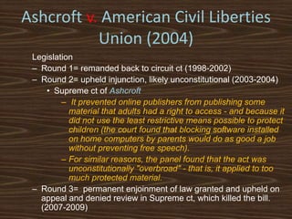 Ashcroft v. American Civil Liberties
           Union (2004)
 Legislation
 – Round 1= remanded back to circuit ct (1998-2002)
 – Round 2= upheld injunction, likely unconstitutional (2003-2004)
     • Supreme ct of Ashcroft
         – It prevented online publishers from publishing some
           material that adults had a right to access - and because it
           did not use the least restrictive means possible to protect
           children (the court found that blocking software installed
           on home computers by parents would do as good a job
           without preventing free speech).
         – For similar reasons, the panel found that the act was
           unconstitutionally "overbroad" - that is, it applied to too
           much protected material.
 – Round 3= permanent enjoinment of law granted and upheld on
   appeal and denied review in Supreme ct, which killed the bill.
   (2007-2009)
 