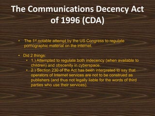 The Communications Decency Act of 1996 (CDA)The 1st notable attempt by the US Congress to regulate pornographic material on the internet.