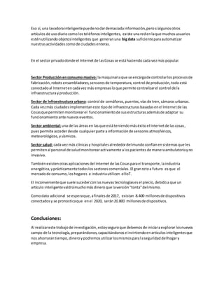 Eso sí, una lavadorainteligentepuedenodardemasiadainformación,perosíalgunosotros
artículos de usodiariocomo losteléfonosinteligentes, existe unaredenlaque muchosusuarios
esténutilizandoobjetosinteligentes que generanuna bigdata suficienteparaautomatizar
nuestrasactividadescomode ciudadesenteras.
En el sector privadodonde el Internetde lasCosasse estáhaciendocada vezmás popular.
Sector Producción enconsumo masivo: la maquinariaque se encargade controlarlosprocesosde
fabricación,robotsensambladores,sensoresde temperatura,control de producción,todoestá
conectadoal Internetencadavezmás empresasloque permite centralizarel control de la
infraestructurayproducción.
Sector de Infraestructura urbana: control de semáforos,puentes,víasde tren,cámarasurbanas.
Cada vezmás ciudadesimplementaneste tipode infraestructurasbasadasenel Internetde las
Cosasque permitenmonitorearel funcionamientode susestructurasademásde adaptar su
funcionamientoante nuevoseventos.
Sector ambiental:una de las áreasen lasque estáteniendomáséxitoel Internetde lascosas,
puespermite accederdesde cualquierparte ainformaciónde sensoresatmosféricos,
meteorológicos,ysísmicos.
Sector salud: cada vezmás clínicasy hospitalesalrededordel mundoconfíanensistemasque les
permitenal personal de saludmonitorearactivamente alospacientesde maneraambulatoriayno
invasiva.
Tambiénexistenotrasaplicaciones del Internetde lasCosasparael transporte,laindustria
energética,yprácticamente todoslossectorescomerciales. El granretoa futuro esque el
mercadode consumo,loshogares e industriautilicen el IoT.
El inconvenienteque suele sucederconlas nuevastecnologíasesel precio,debidoa que un
artículo inteligentevaldrámuchomásdineroque laversión"tonta"del mismo.
Comodato adicional se esperaque,afinalesde 2017, existan 8.400 millonesde dispositivos
conectadosy se pronosticaque enel 2020, serán20.800 millones de dispositivos.
Conclusiones:
Al realizareste trabajode investigación,estoyseguroque debemosde iniciaraexplorar losnuevos
campo de la tecnología,preparándonos,capacitándonose invirtiendoenartículosinteligentesque
nos ahorrarantiempo,dineroypodremosutilizarlosmismosparalaseguridaddel hogary
empresa.
 