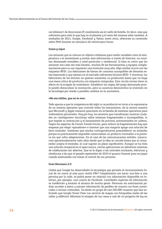 © 2011 Fundación de la Innovación Bankinter. All rights reserved.
14
Factores determinantes en el futuro del Internet de las Cosas
ces billones!) de direcciones IP, resolviendo así el cuello de botella. Es decir, más que
suficiente para todo lo que hay en el planeta y el resto del sistema solar también. A
mediados de 2011, Google, Facebook y Yahoo, entre otros, ofrecerán su contenido
sobre IPv6 durante un simulacro de veinticuatro horas.
Suma y sigue
Los sensores que se colocan en objetos cotidianos para medir variables como la tem-
peratura o el movimiento y enviar esta información a través de Internet, no resul-
tan demasiado rentables a nivel particular o residencial. Si bien es cierto que los
sensores son cada vez más baratos, muchas de las herramientas y equipos comple-
mentarios para su uso requieren una inversión muy alta. Algo similar ocurre con las
etiquetas RFID. Los fabricantes de bienes de consumo susceptibles de llevarlas es-
tán esperando a que existan en el mercado suficientes lectores RFID. Y viceversa: los
fabricantes de los lectores no quieren aumentar su producción hasta que no haya
una masa crítica de productos con etiquetas integradas. Este círculo vicioso tiene su
efecto en la acogida de estándares. Establecer las reglas del juego demasiado pron-
to puede obstaculizar la innovación, pero su ausencia desincentiva la inversión en
la tecnología por miedo a posibles cambios en la normativa.
«No me chilles, que no te veo»
Todo apunta a que la competencia del siglo xxi se producirá en torno a la supremacía
de un sistema operativo que controle todos los mecanismos, de la misma manera
que Microsoft y Apple tomaron posiciones en la batalla de sistemas operativos para
ordenadores personales. Hoy por hoy, los sensores que transforman nuestras ciuda-
des en «inteligentes» funcionan sobre sistemas fragmentados e incompatibles, lo
que impide su interacción y el lanzamiento de procesos automatizados en cadena.
Según los expertos de Future Trends Forum, para reducir la fragmentación hay que
empezar por elegir «ganadores» e intentar que una mayoría apoye una solución de
facto estándar. Sostienen que resulta contraproducente preestablecer un estándar
porque es prácticamente imposible comercializar un producto innovador a la prime-
ra sin que sufra adaptaciones. En el caso de las comunicaciones móviles, transcu-
rren aproximadamente siete años desde que la idea se concibe hasta que el consu-
midor acepta el estándar, lo cual supone un plazo significativo. Aunque se ha visto
una solución temporal en el open source, ciertas aplicaciones no admitirán sistemas
de colaboración tan abiertos. Que se lo digan a las centrales nucleares, eléctricas y
oleoductos a las que el pasado septiembre de 2010 el gusano Stuxnet puso en jaque
cuando amenazaba con tomar el control de sus procesos.
Gran Hermano 2.0
¿Sabía que Google ha desarrollado la tecnología que permite el reconocimiento fa-
cial de un rostro al más puro «estilo FBI»? Simplemente con hacer una foto a una
persona por la calle, se podrá poner en relación con información disponible en In-
ternet, por ejemplo, una cuenta de Facebook. Cantidades ingentes de información
se trasferirán y estarán al alcance de mucha gente. Personas sin autorización po-
drán acceder a datos y extraer información de perfiles de usuario con fines comer-
ciales o incluso criminales. Ya existe un grupo de casi 250.000 usuarios que han so-
licitado que Google Street View (un servicio de mapas con fotografías reales de las
calles y edificios) difumine la imagen de sus casas a raíz de un proyecto de ley en
 