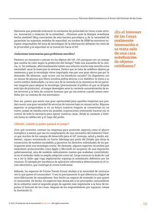 © 2011 Fundación de la Innovación Bankinter. All rights reserved.
15
Factores determinantes en el futuro del Internet de las Cosas
Alemania que pretende endurecer la normativa de privacidad en torno a este servi-
cio. Innovación o violación de la intimidad... ¿Estamos ante la distopía orwelliana
hecha realidad? Muy conscientes de esta barrera psicológica y de la necesidad de
garantizar las máximas medidas de seguridad, en octubre de 2008 los ministros eu-
ropeos responsables del área de tecnologías de la información debatían los retos de
la privacidad y la seguridad en la transición hacia el IoT.
¿Soluciones innecesarias para problemas sencillos?
Paremos un momento a pensar en los objetos del IoT. ¿Un paraguas con un mango
que cambia de color según la predicción del tiempo? Toda una maravilla de la cien-
cia, sí. Sin embargo, afortunadamente existe una solución mucho más sencilla a esa
necesidad: sacar la mano por la ventana. Parece que se trata de redefinir objetos ya
existentes y que la tecnología viene impulsada más por una gran oferta que por la
demanda. No obstante, ¿qué ocurre con los beneficios sociales? Un dispositivo con
un sensor de glucosa que libera insulina podría ahorrar a un diabético la visita a su
centro médico desbordado. La otra cara de la moneda es la resistencia de las perso-
nas mayores para adoptar la tecnología (precisamente el público al que va dirigido
este tipo de productos), el mayor desempleo ante la creciente automatización de es-
tos servicios y la falta de contacto humano que ya nos enerva cuando somos aten-
didos por un sistema de voz automático.
Aun así, parece que existe una gran oportunidad para aquellas empresas que pue-
dan reunir una gran variedad de servicios de internet bajo un mismo techo. Algunos
expertos se preguntaban si en un futuro nuestros hogares se convertirían en un
nuevo campo de batalla entre las grandes corporaciones intentando hacerse con el
control de todo lo necesario para operar nuestras casas, desde la conexión a Inter-
net hasta la calefacción y el riego del jardín.
¿Dónde, cuándo y quién ganará el juego?
¿Con qué incentivo cuentan las empresas para promover aspectos como el ahorro
energético a menos que sea en cumplimiento de una normativa del Gobierno? Pare-
ce que muchos de los campos de desarrollo para el IoT (energía, salud y medio am-
biente), siguen necesitando un fuerte liderazgo por parte del Estado que dirija la
consecución de modelos escalables y garantice los derechos individuales de los par-
ticipantes ante una tecnología nueva. No obstante, algunos expertos recuerdan que
estándares archiconocidos como Apple o Microsoft no surgieron de una imposición
gubernamental, sino de modelos radicalmente nuevos que acababan convirtiéndo-
se en el estándar dada su amplia adopción como tal. Surge entonces la duda de cuál
va a ser la killer app cuya implantación suponga la asimilación definitiva por los
usuarios. El ejemplo por excelencia de aplicación informática determinante es el co-
rreo electrónico, que sustituyó al correo tradicional.
Además, los expertos de Future Trends Forum aludían a la necesidad de centrarse
«en lo que quiere el consumidor». Y eso es precisamente lo que diferencia a Apple de
otros fabricantes de smart­phones: han hecho un negocio de entender lo que quiere
el consumidor. De hecho, los expertos han destacado a los principales consumidores
de la industria como el segundo grupo de agentes más importante a la hora de im-
pulsar el Internet de las Cosas, después de los emprendedores por supuesto (véase
la ilustración 5).
¿Es el Internet
de las Cosas
realmente
innovación o
se trata solo
de una cara
redefinición
de objetos
cotidianos?
 