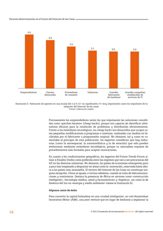 © 2011 Fundación de la Innovación Bankinter. All rights reserved.
16
Factores determinantes en el futuro del Internet de las Cosas
Precisamente los emprendedores serán los que impulsarán las soluciones concebi-
das como «parches baratos» (cheap hacks), porque son capaces de identificar alter-
nativas eficaces para la resolución de problemas y distribuirlas eficientemente.
Frente a los estándares tecnológicos, los cheap hacks son desarrollos que surgen co-
mo pequeñas modificaciones a programas o sistemas, realizadas con medios no fa-
cilitados por el fabricante o programador original. No obstante, tal y como se co-
mentaba al principio de esta publicación, los expertos consideran que hay indus-
trias (como la aeroespacial, la automovilística y la de aviación) que sólo pueden
evolucionar mediante estándares tecnológicos, porque su naturaleza requiere de
procedimientos más formales para aceptar innovaciones.
En cuanto a los condicionantes geográficos, los expertos del Future Trends Forum si-
túan a Estados Unidos como preferida entre las regiones que van a ser precursoras del
IoT en las distintas industrias. No obstante, los países de economías emergentes poco
a poco han empezado a despuntar en áreas como la innovación, reservada hasta aho-
ra a los países más avanzados. El terreno del Internet de las Cosas no constituye nin-
guna excepción. China se iguala, e incluso adelanta, cuando se trata de telecomunica-
ciones y suministros. Destaca la presencia de África en sectores como «construcción
inteligente», «tecnología médica, salud y farmacéuticas» y «logística», así como la de
América del Sur en «energía y medio ambiente» (véase la ilustración 6).
Algunos casos de éxito
Para convertir la capital holandesa en una «ciudad inteligente», se creó Amsterdam
Innovation Motor (AIM), una joint venture que en lugar de limitarse a implantar la
3,0
Ilustración 5. Valoración de agentes en una escala del 1 al 5 (1= no significativo; 5= muy importante) como los impulsores de la
adopción del Internet de las cosas.
Fuente: elaboración propia.
4,4
3,9
3,4
3,1 3,0
Emprendedores Clientes
destacados
Proveedores
de conexión
Gobiernos Grandes
fabricantes
de hardware
Grandes compañías
establecidas de
servicios de TI
 