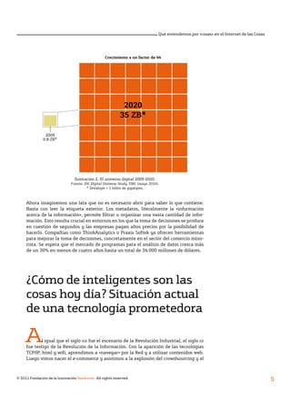 © 2011 Fundación de la Innovación Bankinter. All rights reserved.
5
Qué entendemos por «cosas» en el Internet de las Cosas
Ahora imaginemos una lata que no es necesario abrir para saber lo que contiene.
Basta con leer la etiqueta exterior. Los metadatos, literalmente la «información
acerca de la información», permite filtrar u organizar una vasta cantidad de infor-
mación. Esto resulta crucial en entornos en los que la toma de decisiones se produce
en cuestión de segundos y las empresas pagan altos precios por la posibilidad de
hacerlo. Compañías como ThinkAnalytics o Praxis Softek ya ofrecen herramientas
para mejorar la toma de decisiones, concretamente en el sector del comercio mino-
rista. Se espera que el mercado de programas para el análisis de datos crezca más
de un 30% en menos de cuatro años hasta un total de 34.000 millones de dólares.
¿Cómo de inteligentes son las
cosas hoy día? Situación actual
de una tecnología prometedora
Al igual que el siglo xix fue el escenario de la Revolución Industrial, el siglo xx
fue testigo de la Revolución de la Información. Con la aparición de las tecnologías
TCP/IP, html y wifi, aprendimos a «navegar» por la Red y a utilizar contenidos web.
Luego vimos nacer el e-commerce y asistimos a la explosión del crowdsourcing y el
Ilustración 2. El universo digital 2009-2020.
Fuente: IDC Digital Universe Study, EMC (mayo 2010).
* Zettabyte = 1 billón de gigabytes.
Crecimiento a un factor de 44
2020
35 ZB*
2009
0.8 ZB*
 