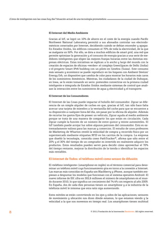 © 2011 Fundación de la Innovación Bankinter. All rights reserved.
8
¿Cómo de inteligentes son las cosas hoy día? Situación actual de una tecnología prometedora
El Internet del Medio Ambiente
Gracias al IoT, se logró un 10% de ahorro en el coste de la energía cuando Pacific
Northwest National Laboratory permitió a sus abonados controlar sus electrodo-
mésticos conectados por Internet, decidiendo cuándo se debían encender y apagar.
En Estados Unidos, los edificios consumen el 70% de toda la electricidad, de la que
se malgasta un 50%. Por ello, se dota a muchos edificios de smart grid, una red que
permite optimizar la generación y el consumo de energía gracias a una serie de me-
didores inteligentes que eligen las mejores franjas horarias entre las distintas em-
presas eléctricas. Estas iniciativas se replican a lo ancho y largo del mundo con la
creación de espacios de oficinas «verdes»: el complejo GreenSpaces de Delhi (India)
o el proyecto Smart IPv6 building con un piloto en Ginebra (Suiza). Este consumo
más sensato y económico se puede reproducir en los hogares con Ambient Devices’
Energy Orb, un dispositivo que cambia de color para mostrar los horarios más caros
de los suministros domésticos. Mientras, los ciudadanos de la ciudad de Dubuque,
en Iowa, se lo están tomando en serio: pretenden convertirse en la primera ciudad
inteligente e integrada de Estados Unidos mediante sistemas de control que anali-
zan la interacción entre los suministros de agua y electricidad y el transporte.
El Internet de los Consumidores
El Internet de las Cosas puede impactar el bolsillo del consumidor. Zipcar se dife-
rencia de un simple alquiler de coches en que, gracias al IoT, tan sólo hace falta
acercar una tarjeta de miembro a la ventanilla del coche para que se encuentre a
su disposición a cualquier hora del día, sin pasar por la oficina de alquiler. Además
de recortar los gastos fijos de poseer un vehículo, Zipcar ayuda al medio ambiente
porque se trata de una manera de compartir los que están en circulación. Cada
Zipcar cumple la función de un número de entre quince y veinte automóviles. El
IoT también puede arrojar luz sobre algunos patrones del consumidor. Esto es ex-
tremadamente valioso para las marcas y comercios. El estudio de unos profesores
de Márketing de Wharton reveló la velocidad de compra y recorrido físico por un
supermercado mediante etiquetas RFID en los carritos de la compra. La empresa
que diseñó la tecnología, conocida como PathTracker®, afirma que sólo entre el
20% y el 30% del tiempo de un comprador es invertido en realmente adquirir los
productos. Estos resultados pueden servir para decidir cómo aprovechar el 70%
del tiempo restante, mejorar la distribución de la tienda o identificar los espacios
más rentables.
El Internet de Todos: el teléfono móvil como sensor de difusión
El «teléfono inteligente» (smartphone en inglés) es el término comercial para deno-
minar un teléfono móvil cuyo funcionamiento gira en torno a la conexión a Internet.
Las marcas más conocidas en España son Blackberry y iPhone, aunque también em-
piezan a despuntar los modelos que funcionan con el sistema operativo Android. El
nuevo informe de IDC cifra en 302,6 millones el número de smart­phones en el mun-
do durante 2010, lo que significa un crecimiento del 74.4% con respecto al año 2009.
En España, dos de cada diez personas tienen un smart­phone y a la industria de la
telefonía móvil le interesa que esta ratio siga aumentando.
Estos móviles se están convirtiendo en los ojos y oídos de las aplicaciones; sensores
de movimiento y ubicación nos dicen dónde estamos, lo que estamos viendo y la
velocidad a la que nos movemos en tiempo real. Los smartphones tienen multitud
 
