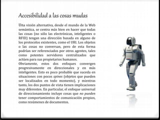 Accesibilidad a las cosas mudas
Una visión alternativa, desde el mundo de la Web
semántica, se centra más bien en hacer que todas
las cosas (no sólo las electrónicas, inteligentes o
RFID) tengan una dirección basada en alguno de
los protocolos existentes, como el URI. Los objetos
o las cosas no conversan, pero de esta forma
podrían ser referenciados por otros agentes, tales
como potentes servidores centralizados que
actúen para sus propietarios humanos.
Obviamente, estos dos enfoques convergen
progresivamente en direccionales y en más
inteligentes. Esto es poco probable que suceda en
situaciones con pocos spines (objetos que pueden
ser localizados en todo momento), y mientras
tanto, los dos puntos de vista tienen implicaciones
muy diferentes. En particular, el enfoque universal
de direccionamiento incluye cosas que no pueden
tener comportamientos de comunicación propios,
como resúmenes de documentos.
 