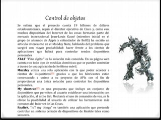 Control de objetos
Se estima que el proyecto cuesta 19 billones de dólares
estadounidenses, según el director ejecutivo de Cisco y, como eso,
muchos dispositivos del Internet de las cosas formarán parte del
mercado internacional. Jean-Louis Gassé (miembro inicial en el
grupo de alumnos de Apple y cofundador de BeOS) ha escrito un
artículo interesante en el Monday Note, hablando del problema que
surgirá con mayor probabilidad: hacer frente a los cientos de
aplicaciones que habrá para controlar sendos dispositivos
personales
AT&T “Vida digital” es la solución más conocida. En su página web
cuenta con todo tipo de medidas domóticas que se pueden controlar
a través de una aplicación del teléfono móvil.
Muzzley utiliza una sola aplicación con la que poder acceder a
cientos de dispositivos[25] gracias a que los fabricantes están
comenzando a unirse a su proyecto de APIs con el fin de
proporcionar una única solución para controlar los dispositivos
personales.
My shortcut[27] es una propuesta que incluye un conjunto de
dispositivos que permiten al usuario establecer una interacción con
la aplicación, al estilo Siri. Mediante el uso de comandos de voz, se le
ofrece la posibilidad al usuario de utilizar las herramientas más
comunes del Internet de las Cosas.
Realtek, “IoT my things” es también una aplicación que pretende
controlar un sistema cerrado de dispositivos de Realete tales como
sensores.
 