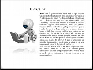 Internet “ 0”
Internet 0 (Internet cero) es un nivel o capa física de
baja velocidad diseñada con el fin de asignar “direcciones
IP sobre cualquier cosa”. Fue desarrollado en el Centro de
Bits y Átomos del MIT por Neil Gershenfeld, Raffi
Krikorian y Danny Cohen. Cuando se inventó, se estaban
barajando algunos otros nombres, como por ejemplo
“Internet 2”. El nombre fue elegido para enfatizar que se
trataba de una tecnología lenta, pero al mismo tiempo,
barata y útil. Este sistema habilita una plataforma de
computación ubicua, es decir, acerca el concepto de
Internet de las Cosas puesto que por ejemplo, en una
oficina todos los objetos podrían estar sujetos al control
común por medio del Internet 0, que se encargaría de
recopilar información y mostrársela al usuario en cuya
mano estaría tomar la decisión de qué hacer.
En el Internet 0 las etiquetas RFID son un paquete físico
que forman parte de la red y el usuario puede
comunicarse con ellas compartiendo datos. De este modo
se puede extraer información y actuar conforme a los
datos extraídos.
 