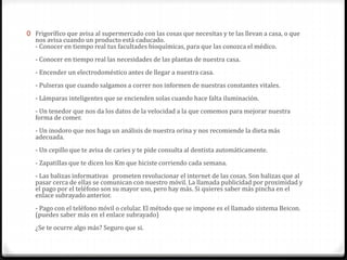 0 Frigorífico que avisa al supermercado con las cosas que necesitas y te las llevan a casa, o que
nos avisa cuando un producto está caducado.
- Conocer en tiempo real tus facultades bioquímicas, para que las conozca el médico.
- Conocer en tiempo real las necesidades de las plantas de nuestra casa.
- Encender un electrodoméstico antes de llegar a nuestra casa.
- Pulseras que cuando salgamos a correr nos informen de nuestras constantes vitales.
- Lámparas inteligentes que se encienden solas cuando hace falta iluminación.
- Un tenedor que nos da los datos de la velocidad a la que comemos para mejorar nuestra
forma de comer.
- Un inodoro que nos haga un análisis de nuestra orina y nos recomiende la dieta más
adecuada.
- Un cepillo que te avisa de caries y te pide consulta al dentista automáticamente.
- Zapatillas que te dicen los Km que hiciste corriendo cada semana.
- Las balizas informativas prometen revolucionar el internet de las cosas. Son balizas que al
pasar cerca de ellas se comunican con nuestro móvil. La llamada publicidad por proximidad y
el pago por el teléfono son su mayor uso, pero hay más. Si quieres saber más pincha en el
enlace subrayado anterior.
- Pago con el teléfono móvil o celular. El método que se impone es el llamado sistema Beicon.
(puedes saber más en el enlace subrayado)
¿Se te ocurre algo más? Seguro que si.
 