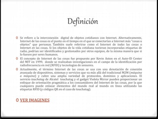 Definición
0 Se refiere a la interconexión digital de objetos cotidianos con Internet. Alternativamente,
Internet de las cosas es el punto en el tiempo en el que se conectarían a Internet más “cosas u
objetos” que personas. También suele referirse como el Internet de todas las cosas o
Internet en las cosas. Si los objetos de la vida cotidiana tuvieran incorporadas etiquetas de
radio, podrían ser identificados y gestionados por otros equipos, de la misma manera que si
lo fuesen por seres humanos.
0 El concepto de Internet de las cosas fue propuesto por Kevin Aston en el Auto-ID Center
del MIT en 1999, donde se realizaban investigaciones en el campo de la identificación por
radiofrecuencia en red (RFID) y tecnologías de sensores.
0 Actualmente, el término Internet de las cosas se usa con una denotación de conexión
avanzada de dispositivos, sistemas y servicios que va más allá del tradicional M2M (máquina
a máquina) y cubre una amplia variedad de protocolos, dominios y aplicaciones. El
servicio touchatag de Alcatel touchatag y el gadget Violeta Mirror pueden proporcionar un
enfoque de orientación pragmática a los consumidores del Internet de las cosas, por la que
cualquiera puede enlazar elementos del mundo real al mundo en línea utilizando las
etiquetas RFID (y códigos QR en el caso de touchatag).
0 VER IMAGENES
 