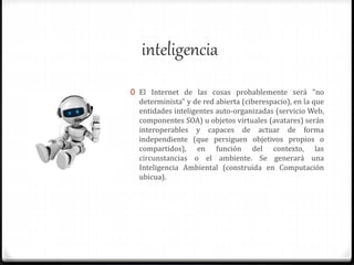 inteligencia
0 El Internet de las cosas probablemente será "no
determinista" y de red abierta (ciberespacio), en la que
entidades inteligentes auto-organizadas (servicio Web,
componentes SOA) u objetos virtuales (avatares) serán
interoperables y capaces de actuar de forma
independiente (que persiguen objetivos propios o
compartidos), en función del contexto, las
circunstancias o el ambiente. Se generará una
Inteligencia Ambiental (construida en Computación
ubicua).
 