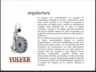 arquitectura
El sistema será probablemente un ejemplo de
"arquitectura orientada a eventos , construida de abajo
hacia arriba (basada en el contexto de procesos y
operaciones, en tiempo real) y tendrá en consideración
cualquier nivel adicional. Por lo tanto, el modelo
orientado a eventos y el enfoque funcional coexistirán
con nuevos modelos capaces de tratar excepciones y la
evolución insólita de procesos (Sistema multi-agente, B-
ADSC, etc.).
En una Internet de las Cosas, el significado de un evento
no estará necesariamente basado en modelos
determinísticos o sintácticos. Posiblemente se base en el
contexto del propio evento: así, será también una Web
Semántica. En consecuencia, no serán estrictamente
necesarias normas comunes que no serían capaces de
manejar todos los contextos o usos: algunos actores
(servicios, componentes, avatares) estarán auto
referenciados de forma coordinada y, si fuera necesario,
se adaptarían a normas comunes (para predecir algo sólo
sería necesario definir una "finalidad global", algo que no
es posible con ninguno de los actuales enfoques y
normas).
 