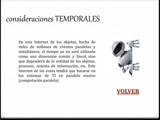 consideraciones TEMPORALES
En esta Internet de los objetos, hecha de
miles de millones de eventos paralelos y
simultáneos, el tiempo ya no será utilizado
como una dimensión común y lineal, sino
que dependerá de la entidad de los objetos,
procesos, sistema de información, etc. Este
Internet de las cosas tendrá que basarse en
los sistemas de TI en paralelo masivo
(computación paralela).
VOLVER
 