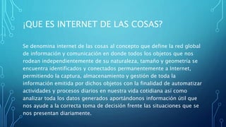 ¡QUE ES INTERNET DE LAS COSAS?
Se denomina internet de las cosas al concepto que define la red global
de información y comunicación en donde todos los objetos que nos
rodean independientemente de su naturaleza, tamaño y geometría se
encuentra identificados y conectados permanentemente a Internet,
permitiendo la captura, almacenamiento y gestión de toda la
información emitida por dichos objetos con la finalidad de automatizar
actividades y procesos diarios en nuestra vida cotidiana así como
analizar toda los datos generados aportándonos información útil que
nos ayude a la correcta toma de decisión frente las situaciones que se
nos presentan diariamente.
 