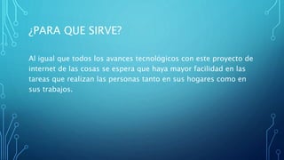 ¿PARA QUE SIRVE?
Al igual que todos los avances tecnológicos con este proyecto de
internet de las cosas se espera que haya mayor facilidad en las
tareas que realizan las personas tanto en sus hogares como en
sus trabajos.
 