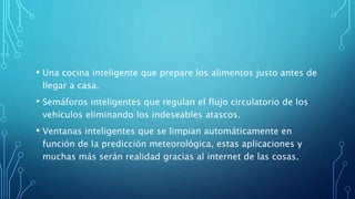 • Una cocina inteligente que prepare los alimentos justo antes de
llegar a casa.
• Semáforos inteligentes que regulan el flujo circulatorio de los
vehículos eliminando los indeseables atascos.
• Ventanas inteligentes que se limpian automáticamente en
función de la predicción meteorológica, estas aplicaciones y
muchas más serán realidad gracias al internet de las cosas.
 