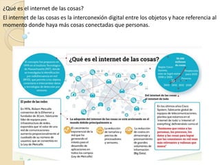 ¿Qué es el internet de las cosas?
El internet de las cosas es la interconexión digital entre los objetos y hace referencia al
momento donde haya más cosas conectadas que personas.
 