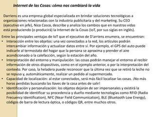 Internet de las Cosas: cómo nos cambiará la vida
Darriens es una empresa global especializada en brindar soluciones tecnológicas a
organizaciones relacionadas con la industria publicitaria y del marketing. Su CEO
(ejecutivo en jefe), Nico Casco, describe y analiza los cambios que en nuestras vidas
está produciendo (o producirá) la Internet de la Cosas (IoT, por sus siglas en inglés).
Entre las principales ventajas de IoT que el ejecutivo de D'arriens enumera, se encuentran:
• Interacción entre los objetos: una vez conectados a la red, los artículos podrán
intercambiar información y actualizar datos entre sí. Por ejemplo, el GPS del auto puede
indicarle al termostato del hogar que la persona se aproxima y prender el aire
acondicionado o la calefacción, según la estación del año.
• Interpretación del entorno y manipulación: las cosas podrán manejar el entorno al recibir
información de otros dispositivos, como en el ejemplo anterior, o por la interpretación del
contexto. Por caso, la heladera puede reconocer que la última vez que se retiró la leche no
se repuso y, automáticamente, realizar un pedido al supermercado.
• Capacidad de localización: al estar conectados, será más fácil localizar las cosas. ¡No más
horas perdidas buscando las llaves de la casa antes de salir!
• Identificación y personalización: los objetos dejarán de ser impersonales y existirá la
posibilidad de identificar su procedencia y dueño mediante tecnologías como RFID (Radio
Frecuency Identification), NFC (Near Field Communication), BLE (Bluetooth Low Energy),
códigos de barra de lectura óptica, o códigos QR, entre muchos otros.
 
