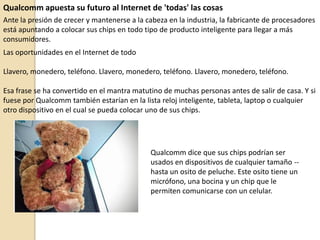 Qualcomm apuesta su futuro al Internet de 'todas' las cosas
Ante la presión de crecer y mantenerse a la cabeza en la industria, la fabricante de procesadores
está apuntando a colocar sus chips en todo tipo de producto inteligente para llegar a más
consumidores.
Las oportunidades en el Internet de todo
Llavero, monedero, teléfono. Llavero, monedero, teléfono. Llavero, monedero, teléfono.
Esa frase se ha convertido en el mantra matutino de muchas personas antes de salir de casa. Y si
fuese por Qualcomm también estarían en la lista reloj inteligente, tableta, laptop o cualquier
otro dispositivo en el cual se pueda colocar uno de sus chips.
Qualcomm dice que sus chips podrían ser
usados en dispositivos de cualquier tamaño --
hasta un osito de peluche. Este osito tiene un
micrófono, una bocina y un chip que le
permiten comunicarse con un celular.
 