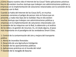 ¿Cómo mejora nuestra vida el Internet de las Cosas? Siete aplicaciones prácticas
Hoy en día existen muchas startups que trabajan con administraciones públicas y
empresas en la implementación de soluciones relacionadas con la conexión de las
máquinas con la Red.
Cuando se habla del Internet de las Cosas (IoT), en muchas
ocasiones corremos el peligro de pensar más en futuro que en
presente, y nada más lejos de la realidad. Hoy en día existen
muchas startups que trabajan con administraciones públicas y
empresas en la implementación de soluciones relacionadas con
la conexión de las máquinas con la Red, la obtención y el análisis
de los datos y la gestión de recursos. Es, sin duda alguna, el paso
más importante en el paradigma de las verdaderas Smart Cities.
1. Control de la contaminación del aire y mejora del transporte
público
2. Alerta de incendios forestales
3. Desarrollo de una Agricultura Inteligente
4. Gestión de los aparcamientos públicos
6. Aplicaciones prácticas en el mundo del retail
7. Gestión de la recogida de basuras
 