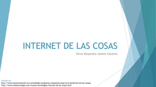 INTERNET DE LAS COSAS
Silvia Alejandra Jaimes Cáceres
Tomado de:
http://www.muyinteresante.es/curiosidades/preguntas-respuestas/ique-es-el-qinternet-de-las-cosasq
http://www.areatecnologia.com/nuevas-tecnologias/internet-de-las-cosas.html
 