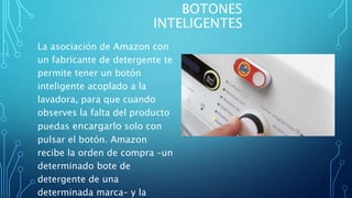 BOTONES
INTELIGENTES
La asociación de Amazon con
un fabricante de detergente te
permite tener un botón
inteligente acoplado a la
lavadora, para que cuando
observes la falta del producto
puedas encargarlo solo con
pulsar el botón. Amazon
recibe la orden de compra –un
determinado bote de
detergente de una
determinada marca– y la
 