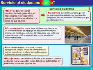 Servicio al ciudadano con IoT
10www.coimbraweb.com
El IoT se basa en la gran
cantidad de datos generados por
los sensores, lo que le permite
predecir y anticiparse a los hechos
antes de que ocurran.
Aplicándolo a un entorno urbano, puede
tener interesantes aplicaciones que permitan
responder ante situaciones o contratiempos que
puedan producirse.
En los aeropuertos puede llegar el día en que deje de ser
un problema el robo de equipaje. Se está desarrollando un
prototipo de maleta que, además de trasladarse sola junto a su
dueño, le envíe notificaciones si detecta que se sale del
recorrido marcado.
Una heladera podrá conectarse con una
aplicación de compra online, de tal manera que
cuando se acabe un producto se pueda proceder
automáticamente a su compra.
Servicio al ciudadano
3
El objetivo es que la información del entorno se monitorice
en tiempo real y se puedan tomar decisiones automáticas en
concordancia con esa información
 
