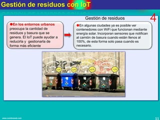 Gestión de residuos con IoT
11www.coimbraweb.com
En los entornos urbanos
preocupa la cantidad de
residuos y basura que se
genera. El IoT puede ayudar a
reducirla y gestionarla de
forma más eficiente
En algunas ciudades ya es posible ver
contenedores con WiFi que funcionan mediante
energía solar. Incorporan sensores que notifican
al camión de basura cuando están llenos al
100%, de esta forma solo pasa cuando es
necesario.
Gestión de residuos 4
 