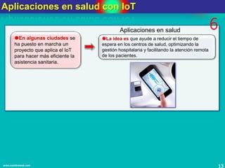 Aplicaciones en salud con IoT
13www.coimbraweb.com
En algunas ciudades se
ha puesto en marcha un
proyecto que aplica el IoT
para hacer más eficiente la
asistencia sanitaria.
La idea es que ayude a reducir el tiempo de
espera en los centros de salud, optimizando la
gestión hospitalaria y facilitando la atención remota
de los pacientes.
Aplicaciones en salud 6
 