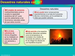 Desastres naturales con IoT
14www.coimbraweb.com
El empleo de sensores
medioambientales pone a
prueba la capacidad
predictiva del IoT, pues
permite adelantarse a los
fenómenos naturales antes
de que estos ocurran.
Esto puede tener consecuencias
importantísimas si se trata de huracanes,
diluvios o terremotos, por la cantidad de
vidas que pueden salvarse.
Desastres naturales 7
Esto permite a los expertos
identificar diferentes variables
como la temperatura, la
humedad o los niveles de
monóxido de carbono, con el
fin de mitigar los efectos de
una hipotética erupción.
En el área
volcánica de
Girona (España),
se ha instalado un
sistema de alerta
con sensores y
WiFi.
 