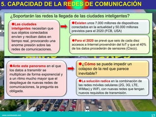 17www.coimbraweb.com
Las ciudades
inteligentes necesitan que
sus objetos conectados
envíen y reciban datos en
tiempo real, provocando una
enorme presión sobre las
redes de comunicaciones.
Existen unos 7.000 millones de dispositivos
conectados en la actualidad y 50.000 millones
previstos para el 2020 (FCB, USA)
Para el 2020 se prevé que seis de cada diez
accesos a Internet provendrán del IoT y que el 40%
de los datos procederán de sensores (Cisco).
¿Soportarán las redes la llegada de las ciudades inteligentes?
5. CAPACIDAD DE LA REDES DE COMUNICACIÓN
Ante este panorama en el que
los datos a transmitir se
multiplican de forma exponencial y
a un ritmo mucho mayor que el
despliegue de nuevas redes de
comunicaciones, la pregunta es
obligada.
¿Cómo se puede impedir un
colapso de la red que parece
inevitable?
La solución radica en la combinación de
las redes móviles celulares (2G, 3G, LTE,
WiMax) y WiFi, con nuevas redes que tengan
nuevos requisitos de transmisión.
 